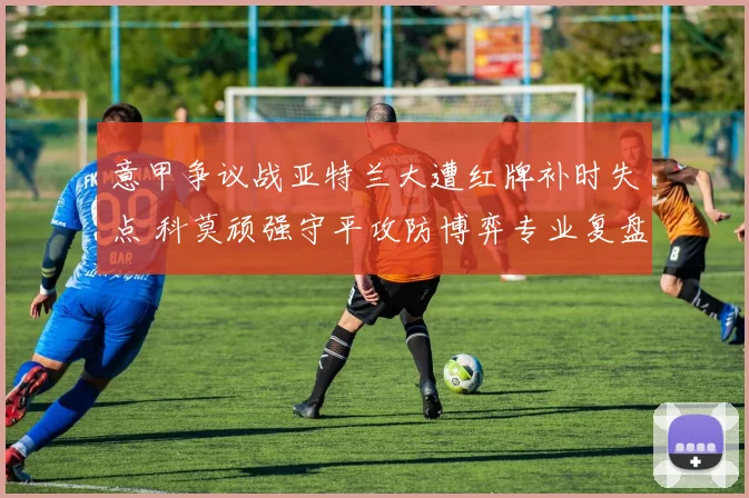 意甲争议战亚特兰大遭红牌补时失点 科莫顽强守平攻防博弈专业复盘